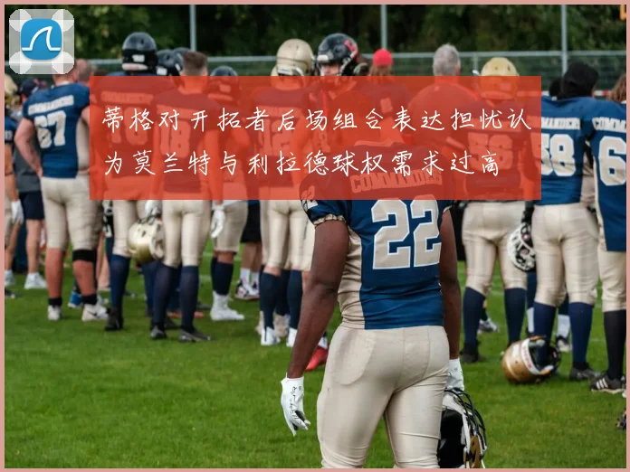 蒂格对开拓者后场组合表达担忧认为莫兰特与利拉德球权需求过高