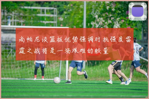 尚帕尼谈篮板优势强调对抗强度雷霆之战将是一场艰难的较量