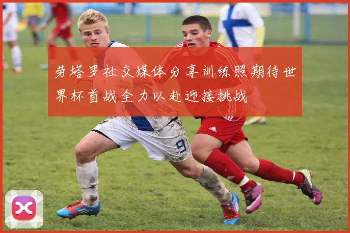 劳塔罗社交媒体分享训练照期待世界杯首战全力以赴迎接挑战