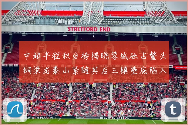 中超半程积分榜揭晓蓉城独占鳌头铜梁龙泰山紧随其后三镇垫底陷入困境