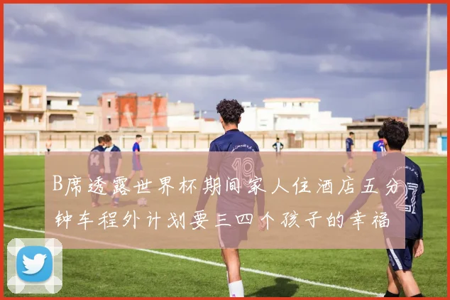 B席透露世界杯期间家人住酒店五分钟车程外计划要三四个孩子的幸福生活