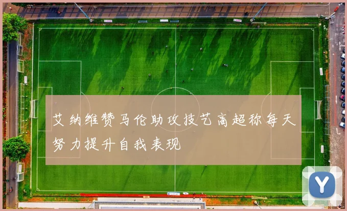 艾纳维赞马伦助攻技艺高超称每天努力提升自我表现