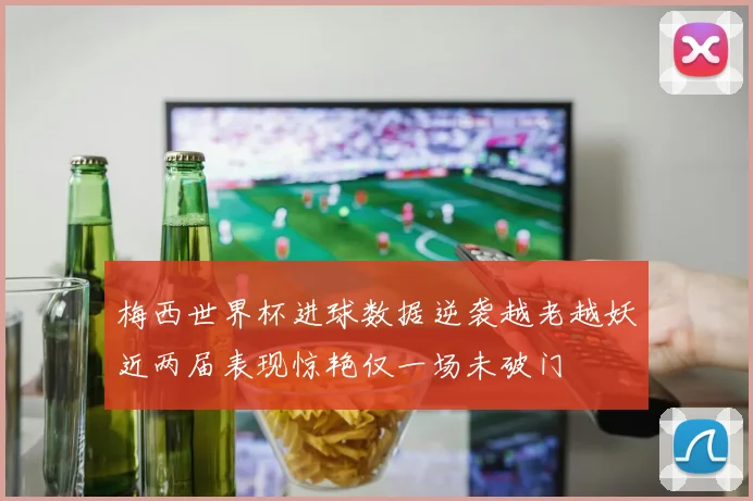 梅西世界杯进球数据逆袭越老越妖近两届表现惊艳仅一场未破门