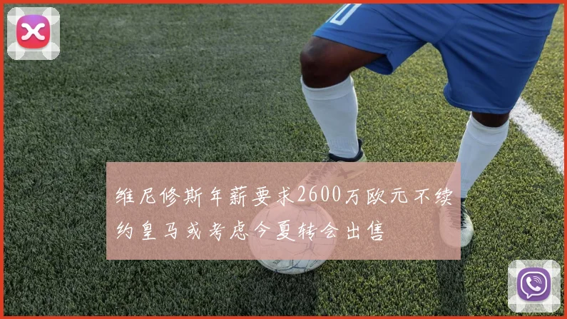 维尼修斯年薪要求2600万欧元不续约皇马或考虑今夏转会出售