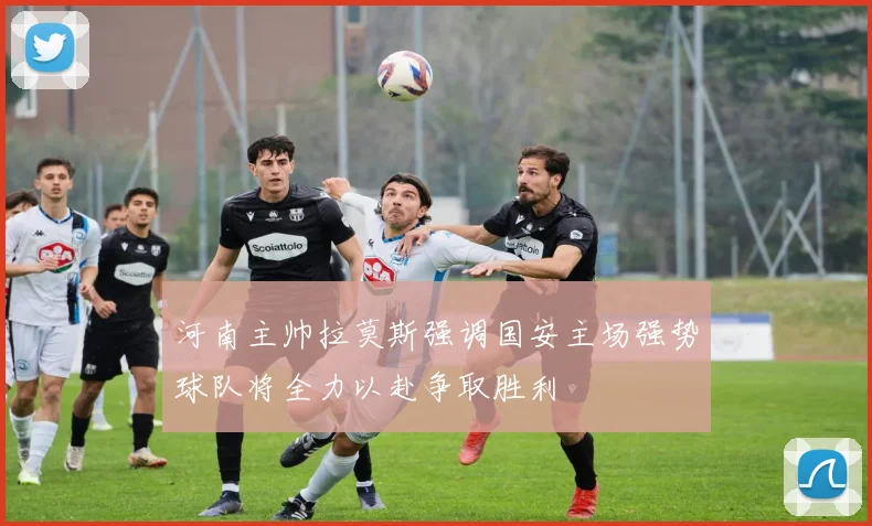 河南主帅拉莫斯强调国安主场强势球队将全力以赴争取胜利