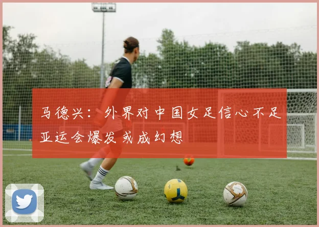 马德兴：外界对中国女足信心不足亚运会爆发或成幻想