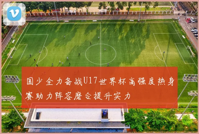 国少全力备战U17世界杯高强度热身赛助力阵容磨合提升实力