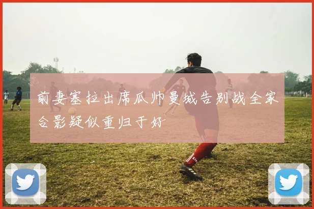 前妻塞拉出席瓜帅曼城告别战全家合影疑似重归于好