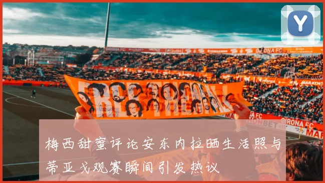 梅西甜蜜评论安东内拉晒生活照与蒂亚戈观赛瞬间引发热议