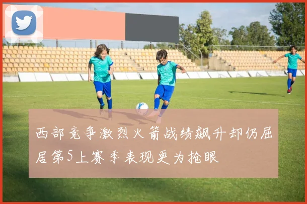 西部竞争激烈火箭战绩飙升却仍屈居第5上赛季表现更为抢眼