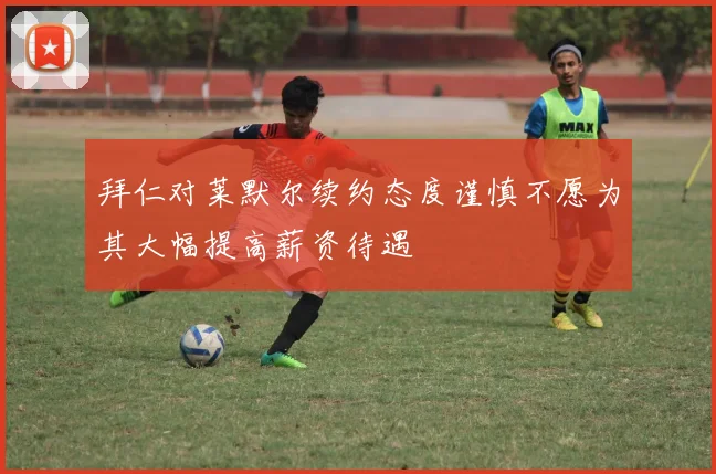 拜仁对莱默尔续约态度谨慎不愿为其大幅提高薪资待遇