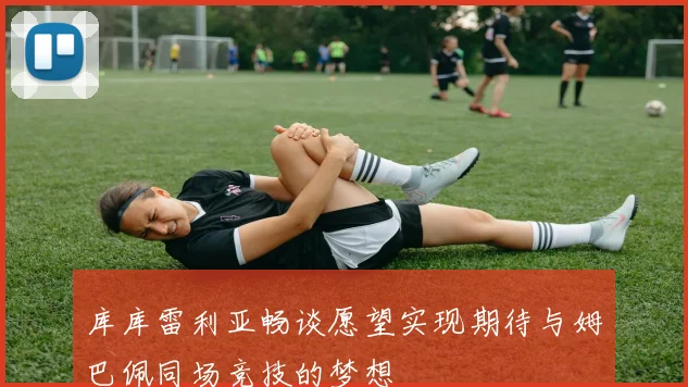 库库雷利亚畅谈愿望实现期待与姆巴佩同场竞技的梦想