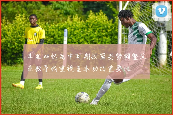 库里回忆高中时期投篮姿势调整父亲教导我重视基本功的重要性