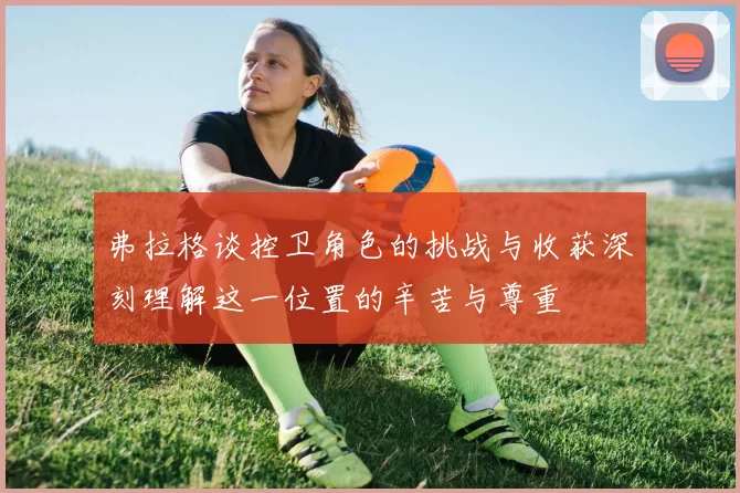 弗拉格谈控卫角色的挑战与收获深刻理解这一位置的辛苦与尊重