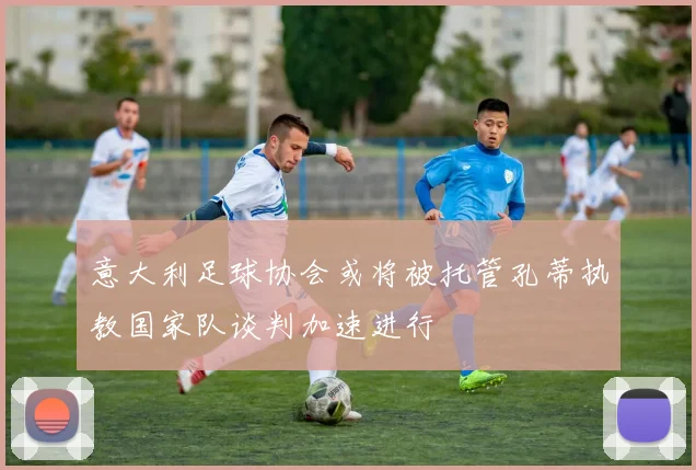 意大利足球协会或将被托管孔蒂执教国家队谈判加速进行