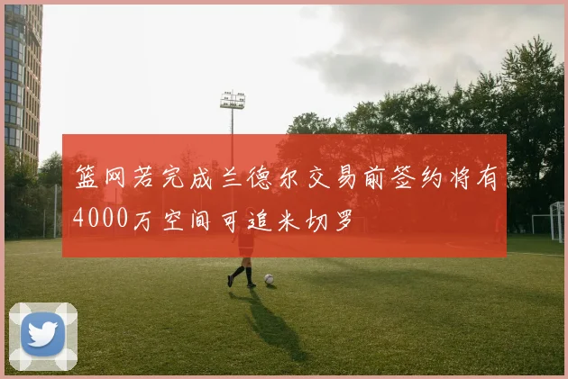 篮网若完成兰德尔交易前签约将有4000万空间可追米切罗