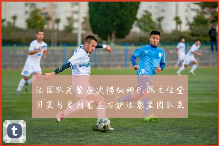 法国队用餐座次揭秘姆巴佩主位登贝莱与奥利塞左右护法彰显团队氛围