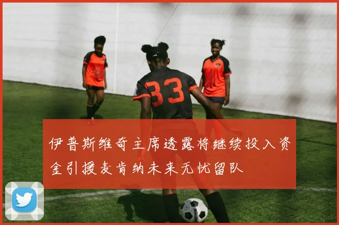 伊普斯维奇主席透露将继续投入资金引援麦肯纳未来无忧留队