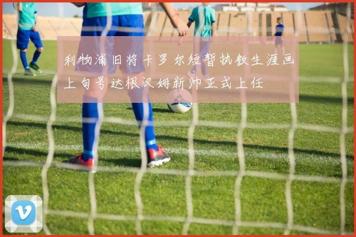 利物浦旧将卡罗尔短暂执教生涯画上句号达根汉姆新帅正式上任