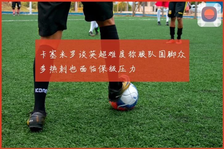 卡塞米罗谈英超难度称狼队国脚众多热刺也面临保级压力
