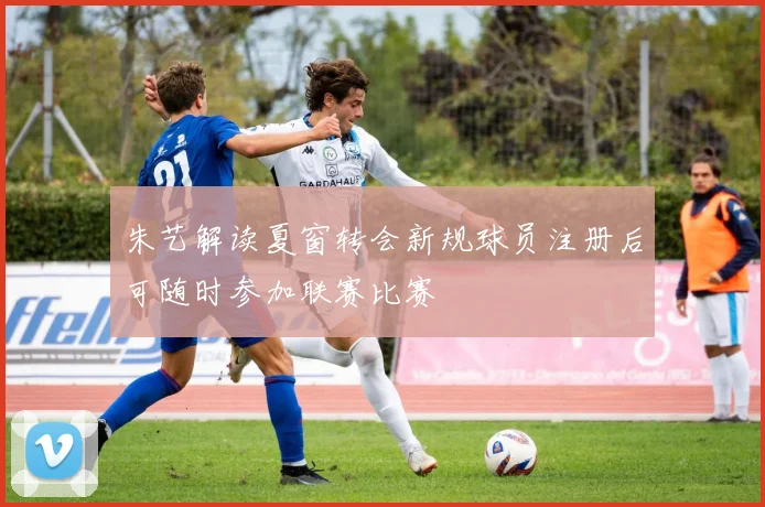 朱艺解读夏窗转会新规球员注册后可随时参加联赛比赛