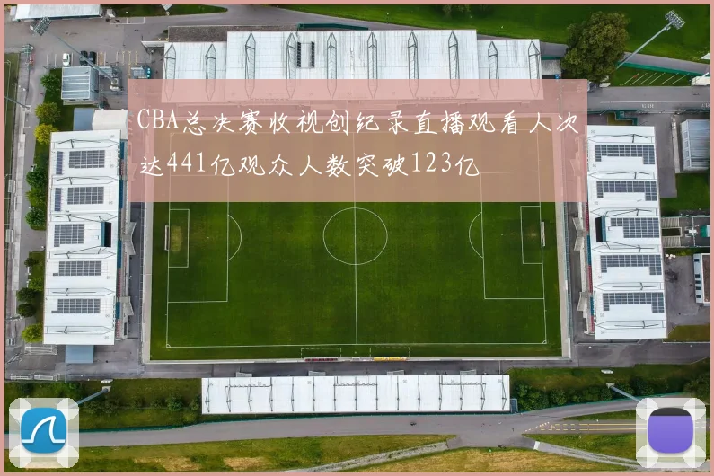 CBA总决赛收视创纪录直播观看人次达441亿观众人数突破123亿
