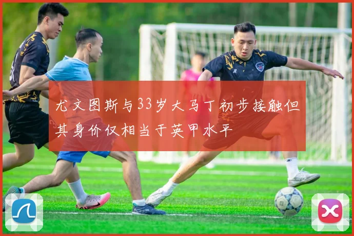 尤文图斯与33岁大马丁初步接触但其身价仅相当于英甲水平