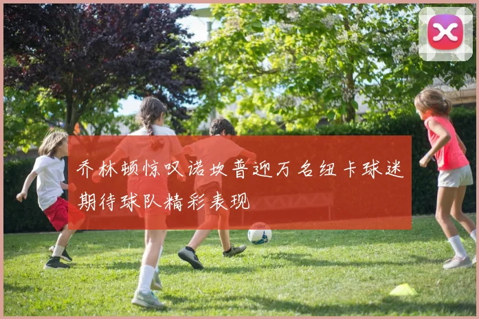 乔林顿惊叹诺坎普迎万名纽卡球迷期待球队精彩表现