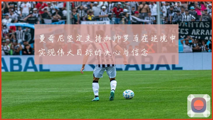 曼奇尼坚定支持加帅罗马在逆境中实现伟大目标的决心与信念