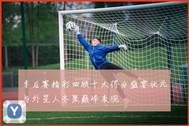 季后赛精彩回顾十大得分盛宴状元与外星人齐聚巅峰表现