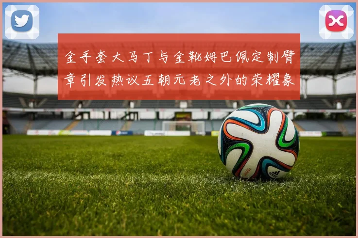 金手套大马丁与金靴姆巴佩定制臂章引发热议五朝元老之外的荣耀象征
